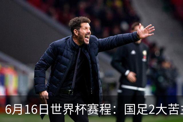 6月16日世界杯赛程：国足2大苦主首秀！CCTV5直播世界杯！世界杯赛程表一览